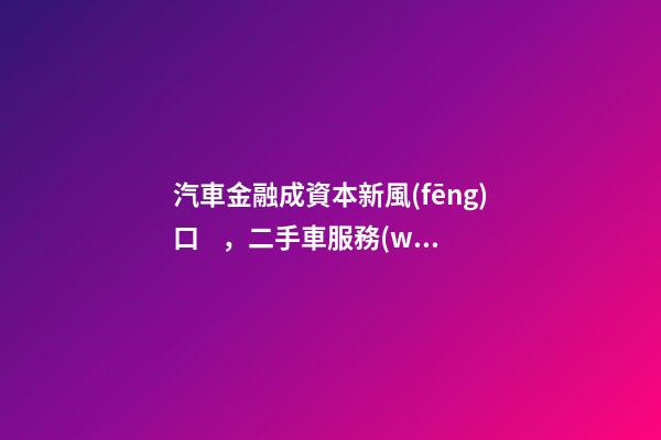 汽車金融成資本新風(fēng)口，二手車服務(wù)崛起！